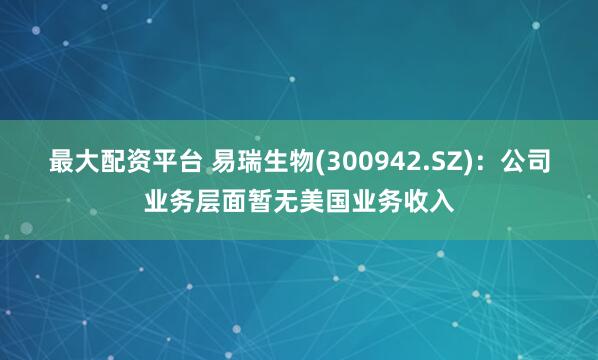 最大配资平台 易瑞生物(300942.SZ)：公司业务层面暂无美国业务收入