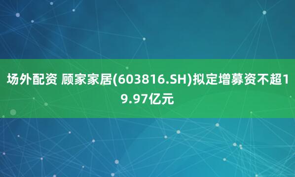 场外配资 顾家家居(603816.SH)拟定增募资不超19.97亿元