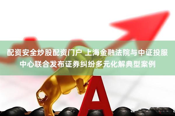 配资安全炒股配资门户 上海金融法院与中证投服中心联合发布证券纠纷多元化解典型案例