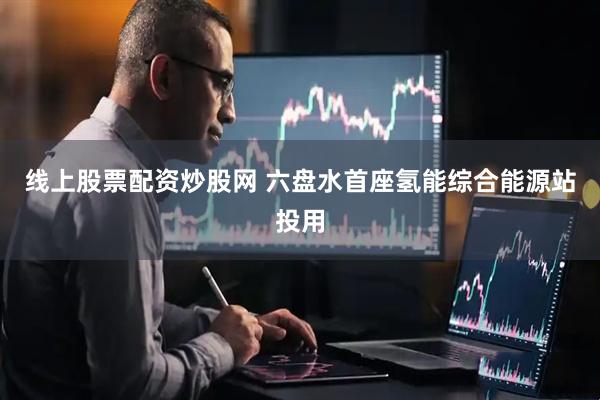 线上股票配资炒股网 六盘水首座氢能综合能源站投用