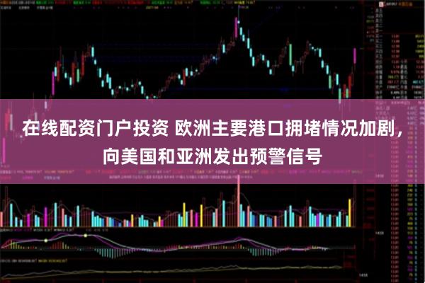 在线配资门户投资 欧洲主要港口拥堵情况加剧，向美国和亚洲发出预警信号