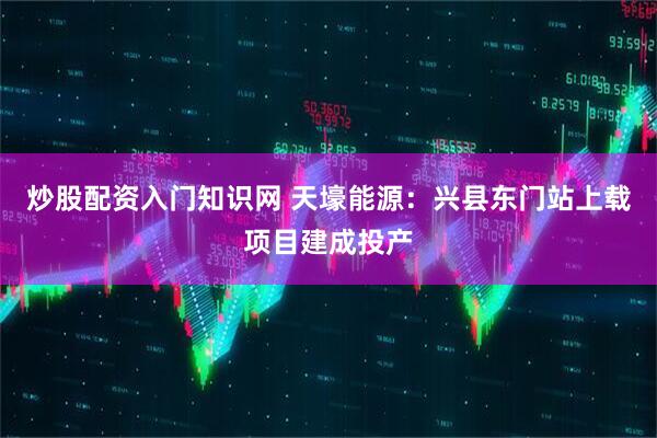 炒股配资入门知识网 天壕能源：兴县东门站上载项目建成投产