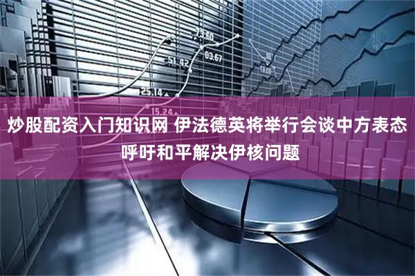炒股配资入门知识网 伊法德英将举行会谈中方表态 呼吁和平解决伊核问题