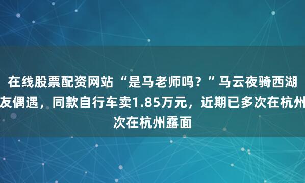 在线股票配资网站 “是马老师吗？”马云夜骑西湖被网友偶遇，同款自行车卖1.85万元，近期已多次在杭州露面