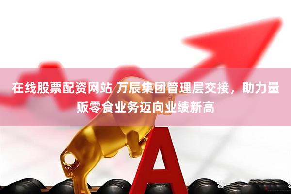 在线股票配资网站 万辰集团管理层交接，助力量贩零食业务迈向业绩新高