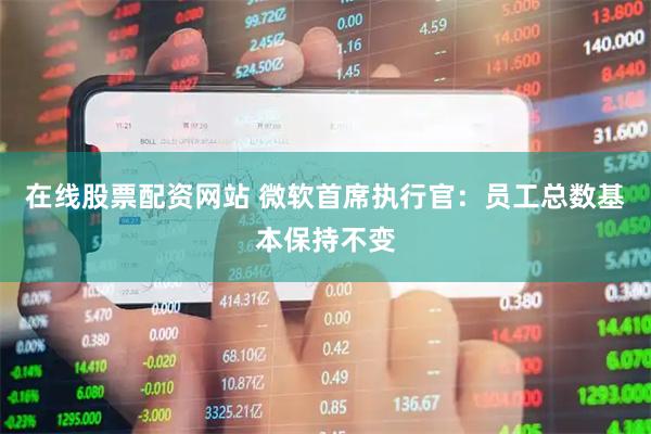 在线股票配资网站 微软首席执行官：员工总数基本保持不变