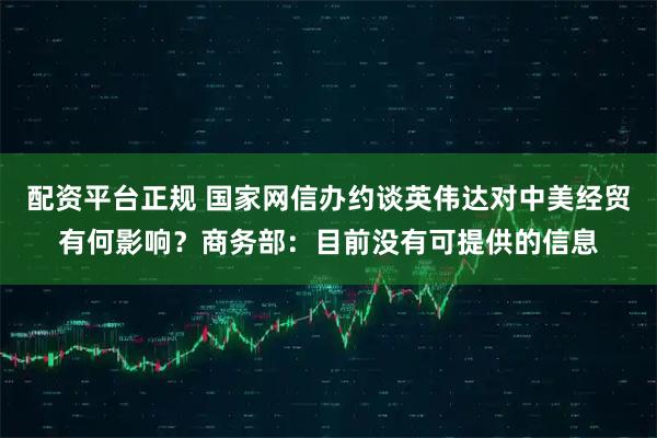 配资平台正规 国家网信办约谈英伟达对中美经贸有何影响？商务部：目前没有可提供的信息