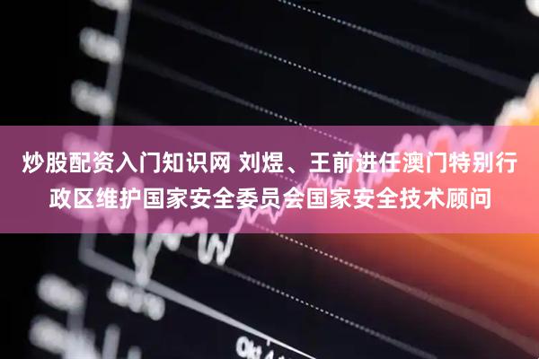 炒股配资入门知识网 刘煜、王前进任澳门特别行政区维护国家安全委员会国家安全技术顾问