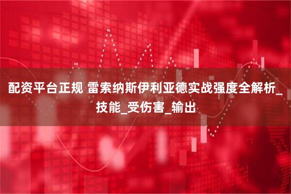 配资平台正规 雷索纳斯伊利亚德实战强度全解析_技能_受伤害_输出