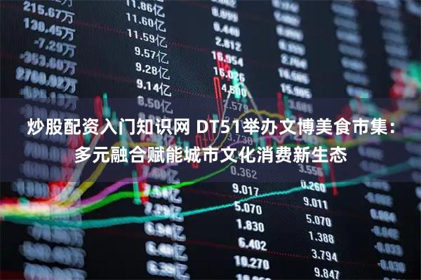 炒股配资入门知识网 DT51举办文博美食市集：多元融合赋能城市文化消费新生态