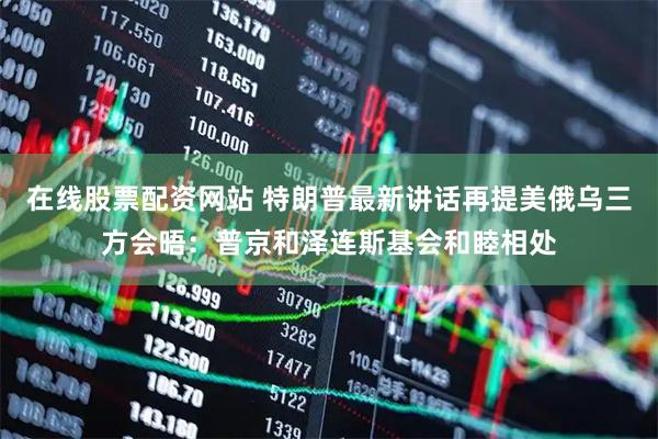 在线股票配资网站 特朗普最新讲话再提美俄乌三方会晤：普京和泽连斯基会和睦相处