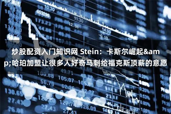 炒股配资入门知识网 Stein：卡斯尔崛起&哈珀加盟让很多人好奇马刺给福克斯顶薪的意愿