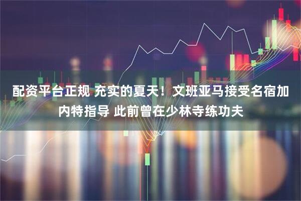 配资平台正规 充实的夏天！文班亚马接受名宿加内特指导 此前曾在少林寺练功夫