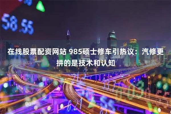 在线股票配资网站 985硕士修车引热议：汽修更拼的是技术和认知