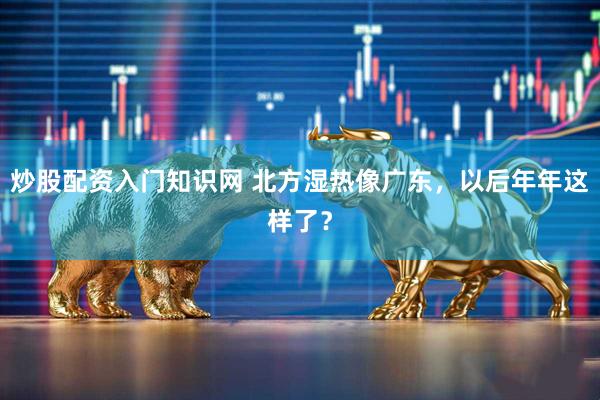 炒股配资入门知识网 北方湿热像广东，以后年年这样了？