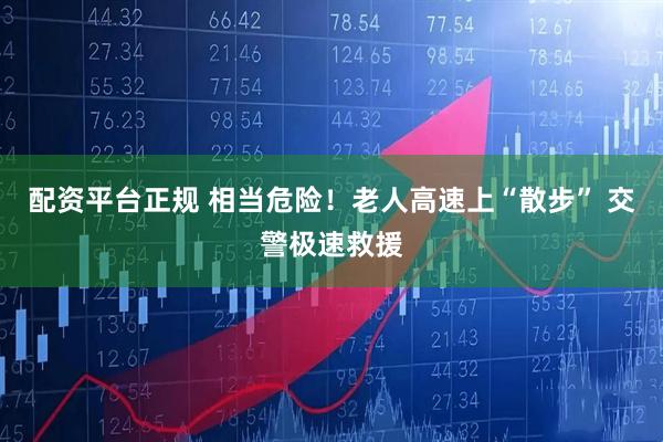 配资平台正规 相当危险！老人高速上“散步” 交警极速救援