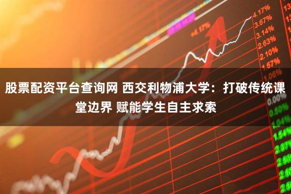 股票配资平台查询网 西交利物浦大学:打破传统课堂边界 赋能学生自主求索