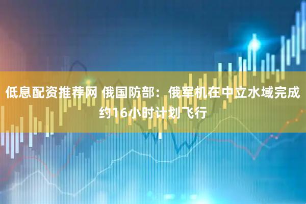 低息配资推荐网 俄国防部：俄军机在中立水域完成约16小时计划飞行