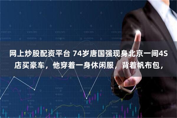 网上炒股配资平台 74岁唐国强现身北京一间4S店买豪车，他穿着一身休闲服，背着帆布包，