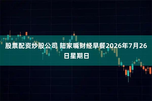 股票配资炒股公司 陆家嘴财经早餐2026年7月26日星期日