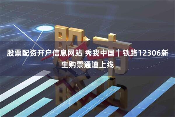 股票配资开户信息网站 秀我中国｜铁路12306新生购票通道上线
