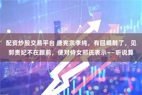 配资炒股交易平台 唐宪宗李纯，有回喝醉了，见郭贵妃不在跟前，便对侍女郑氏表示——听说算