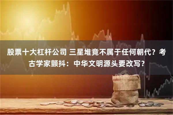 股票十大杠杆公司 三星堆竟不属于任何朝代？考古学家颤抖：中华文明源头要改写？