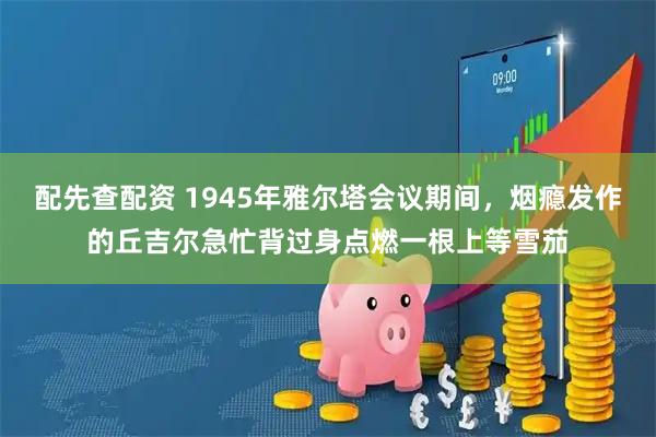 配先查配资 1945年雅尔塔会议期间，烟瘾发作的丘吉尔急忙背过身点燃一根上等雪茄