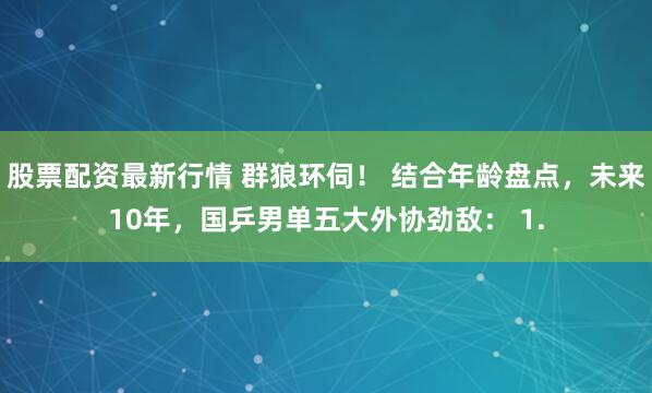 股票配资最新行情 群狼环伺！ 结合年龄盘点，未来10年，国乒男单五大外协劲敌： 1.