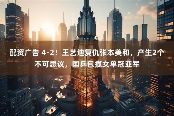 配资广告 4-2！王艺迪复仇张本美和，产生2个不可思议，国乒包揽女单冠亚军