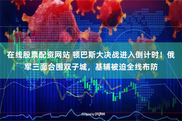 在线股票配资网站 顿巴斯大决战进入倒计时！俄军三面合围双子城，基辅被迫全线布防