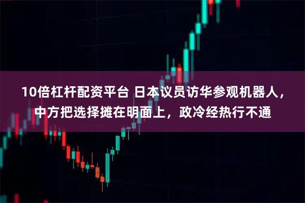 10倍杠杆配资平台 日本议员访华参观机器人，中方把选择摊在明面上，政冷经热行不通
