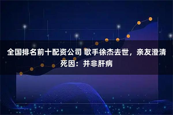 全国排名前十配资公司 歌手徐杰去世，亲友澄清死因：并非肝病