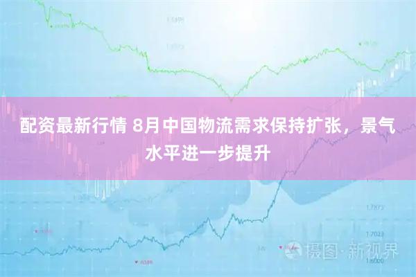 配资最新行情 8月中国物流需求保持扩张，景气水平进一步提升