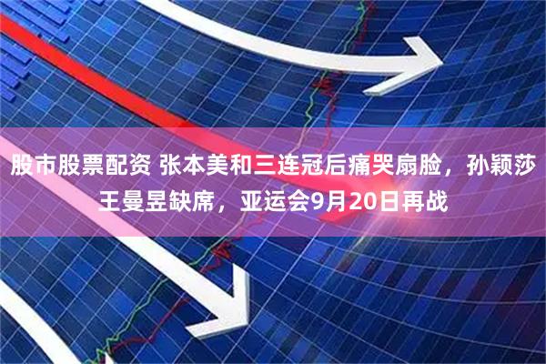股市股票配资 张本美和三连冠后痛哭扇脸，孙颖莎王曼昱缺席，亚运会9月20日再战