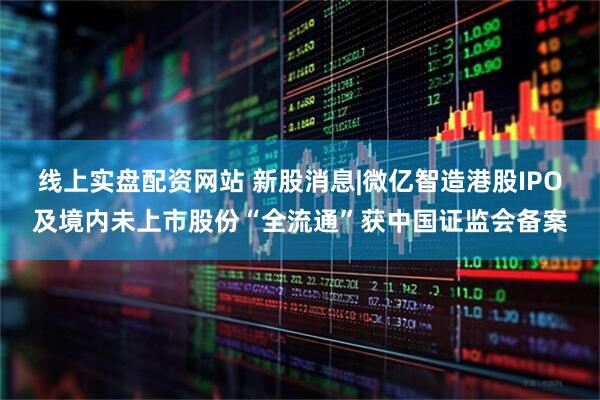 线上实盘配资网站 新股消息|微亿智造港股IPO及境内未上市股份“全流通”获中国证监会备案