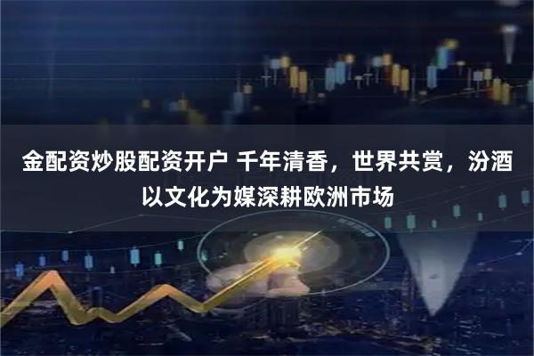 金配资炒股配资开户 千年清香，世界共赏，汾酒以文化为媒深耕欧洲市场