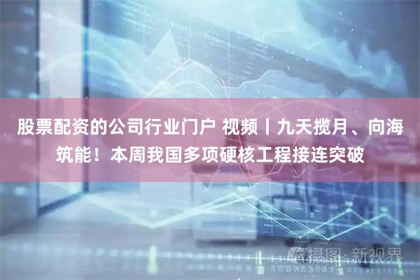 股票配资的公司行业门户 视频丨九天揽月、向海筑能！本周我国多项硬核工程接连突破