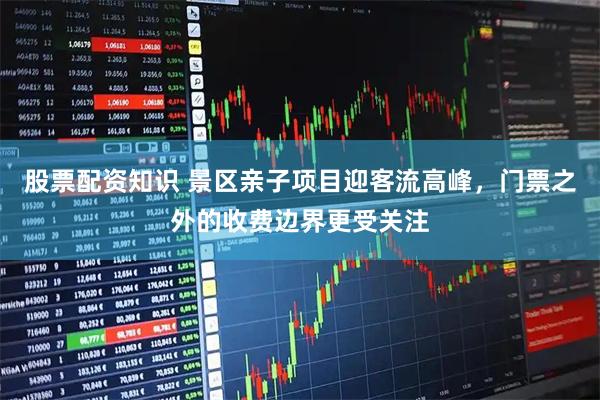 股票配资知识 景区亲子项目迎客流高峰，门票之外的收费边界更受关注